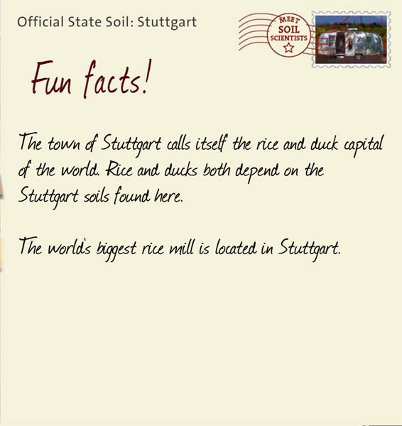 Official State Soil: Stuttgart 
November 1st 


The town of Stuttgart calls itself the rice and duck capital of the world. Rice and ducks both depend on the Stuttgart soils found here. 

The world's biggest rice mill is located in Stuttgart.  
