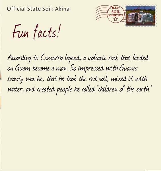 Official State Soil: Akina 
July 21st 


According to Comorro legend, a volcanic rock that landed on Guam became a man. So impressed with Guam's beauty was he, that he took the red soil, mixed it with water, and created people he called "children of the earth."

