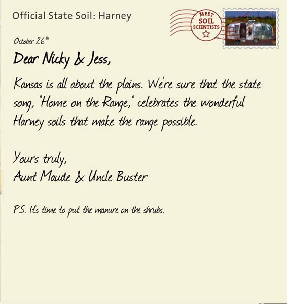 Official State Soil: Harney 
October 26th 


Dear Nicky & Jess,
Kansas is all about the plains. We're sure that the state song, "Home on the Range," celebrates the wonderful Harney soils that make the range possible. 

Yours truly,
Aunt Maude and Uncle Buster

P.S. It's time to put the manure on the shrubs. 
