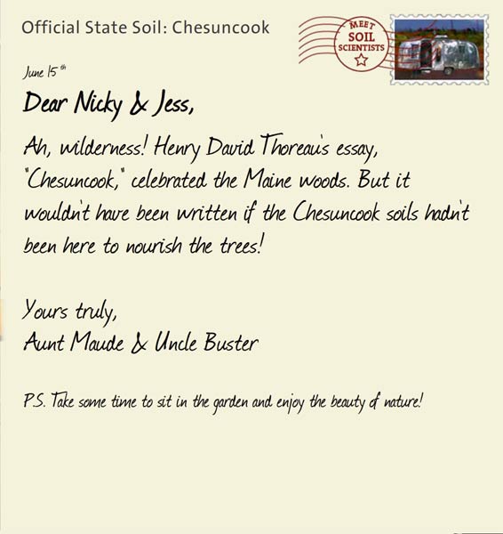 Official State Soil: Chesuncook 
June 15th 


Dear Nicky & Jess,
Ah, wilderness! Henry David Thoreau's essay, "Chesuncook," celebrated the Maine woods. But it wouldn't have been written if the Chesuncook soils hadn't been here to nourish the trees!

Yours truly,
Aunt Maude and Uncle Buster

P.S. Take some time to sit in the garden and enjoy the beauty of nature!
