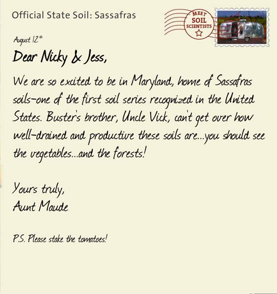 Official State Soil: Sassafras 
August 12th 


Dear Nicky & Jess,
We are so excited to be in Maryland, home of Sassafras soils-one of the first soil series recognized in the United States. Buster's brother, Uncle Vick, can't get over how well-drained and productive these soils are...you should see the vegetables...and the forests!

Yours truly,
Aunt Maude

P.S. Please stake the tomatoes!
