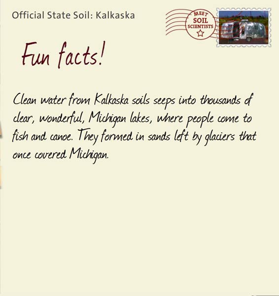 Official State Soil: Kalkaska 
December 20th 


Clean water from Kalkaska soils seeps into thousands of clear, wonderful, Michigan lakes, where people come to fish and canoe. They formed in sands left by glaciers that once covered Michigan.

