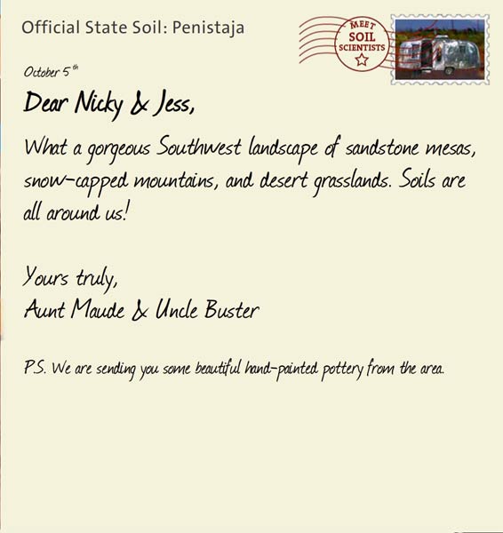Official State Soil: Penistaja 
October 5th 


Dear Nicky & Jess,
What a gorgeous Southwest landscape of sandstone mesas, snow-capped mountains, and desert grasslands. Soils are all around us!

Yours truly,
Aunt Maude and Uncle Buster

P.S. We are sending you some beautiful hand-painted pottery from the area. 
