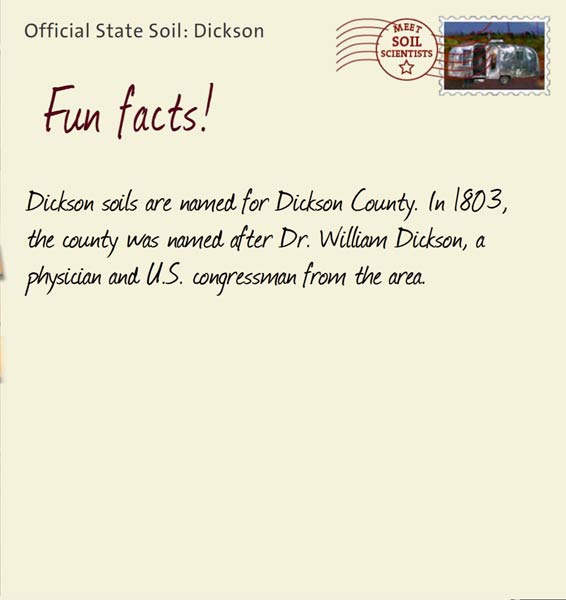 Official State Soil: Dickson 
September 15th 


Dickson soils are named for Dickson County. In 1803, the county was named after Dr. William Dickson, a physician and U.S. congressman from the area. 
