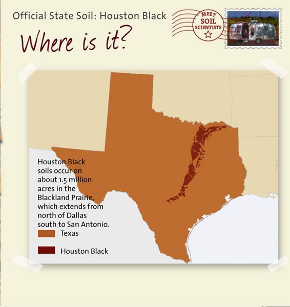 Official State Soil: Houston Black 
November 24th 

This is a map of Texas showing the location of Houston Black soils. Houston Black soils occur on about 1.5 million acres in the Blackland Prairie, which extends from north of Dallas south to San Antonio.