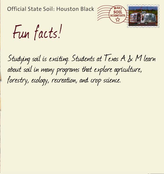 Official State Soil: Houston Black 
November 24th 


Studying soil is exciting. Students at Texas A and M learn about soil in many programs that explore agriculture, forestry, ecology, recreation, and crop science. 

