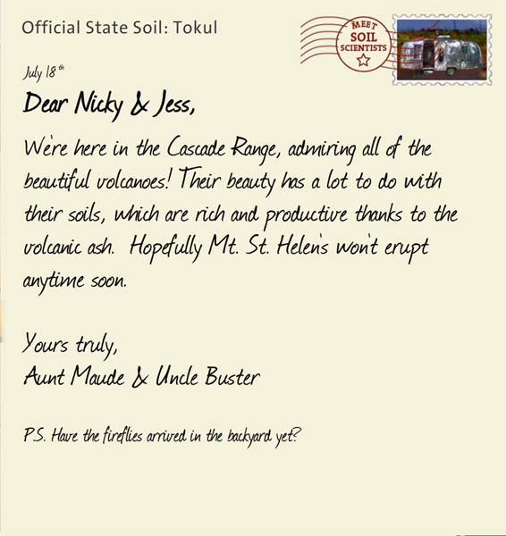 Official State Soil: Tokul 
July 18th 


Dear Nicky & Jess,
We're here in the Cascade Range, admiring all of the beautiful volcanoes! Their beauty has a lot to do with their soils, which are rich and productive thanks to the volcanic ash.  Hopefully Mt. St. Helen's won't erupt anytime soon.  

Yours truly,
Aunt Maude and Uncle Buster

P.S. Have the fireflies arrived in the backyard yet?  
