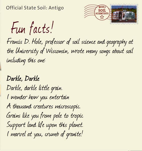 Official State Soil: Antigo 
February 29th 


Francis D. Hole, professor of soil science and geography at the University of Wisconsin, wrote many songs about soil including this one:

Darkle, Darkle 
Darkle, darkle little grain. 
I wonder how you entertain 
A thousand creatures microscopic. 
Grains like you from pole to tropic 
Support land life upon this planet.
I marvel at you, crumb of granite!
