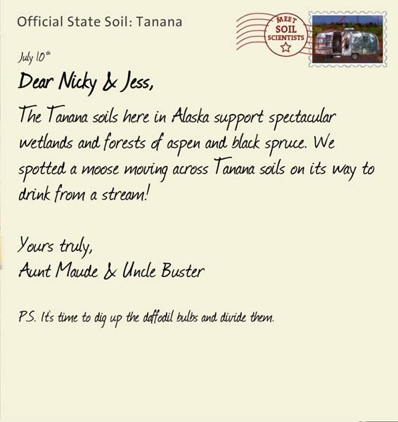 Official State Soil: Tanana 
July 10th 


Dear Nicky & Jess,
The Tanana soils here in Alaska support spectacular wetlands and forests of aspen and black spruce. We spotted a moose moving across Tanana soils on its way to drink from a stream!

Yours truly,
Aunt Maude and Uncle Buster

P.S. It's time to dig up the daffodil bulbs and divide them. 
