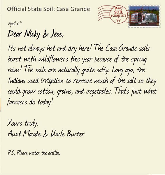 Official State Soil: Casa Grande 
April 6th 


Dear Nicky & Jess,
It's not always hot and dry here! The Casa Grande soils burst with wildflowers this year because of the spring rains! The soils are naturally quite salty. Long ago, the Indians used irrigation to remove much of the salt so they could grow cotton, grains, and vegetables. That's just what farmers do today! 
 
Yours truly,
Aunt Maude and Uncle Buster

P.S. Please water the astilbe.  
