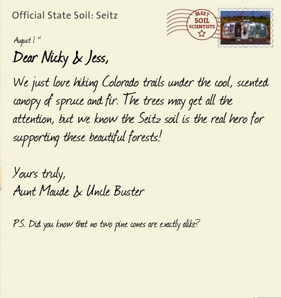 Official State Soil: Seitz 
August 1st 


Dear Nicky & Jess,
We just love hiking Colorado trails under the cool, scented canopy of spruce and fir. The trees may get all the attention, but we know the Seitz soil is the real hero for supporting these beautiful forests! 

Yours truly,
Aunt Maude and Uncle Buster

P.S. Did you know that no two pine cones are exactly alike? 
