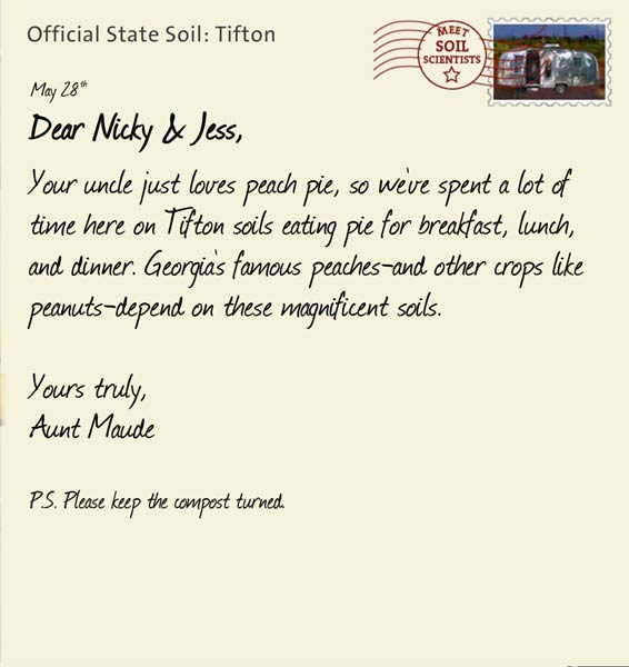 Official State Soil: Tifton 
May 28th 


Dear Nicky & Jess,
Your uncle just loves peach pie, so we've spent a lot of time here on Tifton soils eating pie for breakfast, lunch, and dinner. Georgia's famous peaches-and other crops like peanuts-depend on these magnificent soils.

Yours truly,
Aunt Maude

P.S. Please keep the compost turned. 
