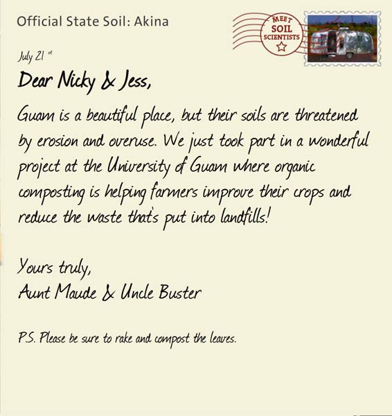 Official State Soil: Akina 
July 21st 


Dear Nicky & Jess,
Guam is a beautiful place, but their soils are threatened by erosion and overuse. We just took part in a wonderful project at the University of Guam where organic composting is helping farmers improve their crops and reduce the waste that's put into landfills!

Yours truly,
Aunt Maude and Uncle Buster

P.S. Please be sure to rake and compost the leaves.
