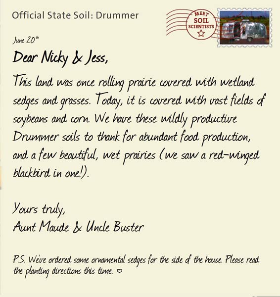 Official State Soil: Drummer 
June 20th 


Dear Nicky & Jess,
This land was once rolling prairie covered with wetland sedges and grasses. Today, it is covered with vast fields of soybeans and corn. We have these wildly productive Drummer soils to thank for abundant food production, and a few beautiful, wet prairies (we saw a red-winged blackbird in one!).

Yours truly,
Aunt Maude and Uncle Buster

P.S. We've ordered some ornamental sedges for the side of the house. Please read the planting directions this time. }
