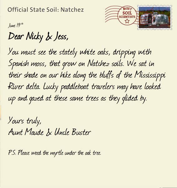 Official State Soil: Natchez 
June 19th 


Dear Nicky & Jess,
You must see the stately white oaks, dripping with Spanish moss, that grow on Natchez soils. We sat in their shade on our hike along the bluffs of the Mississippi River delta. Lucky paddleboat travelers may have looked up and gazed at these same trees as they glided by. 

Yours truly,
Aunt Maude and Uncle Buster

P.S. Please weed the myrtle under the oak tree.
