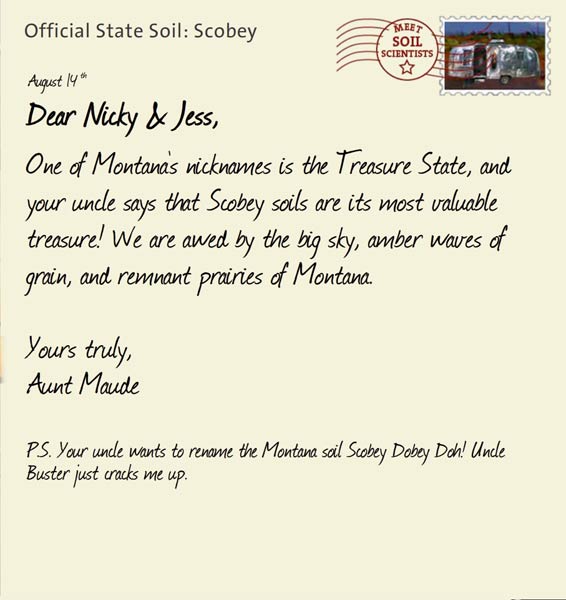 Official State Soil: Scobey 
August 14th 


Dear Nicky & Jess,
One of Montana's nicknames is the Treasure State, and your uncle says that Scobey soils are its most valuable treasure! We are awed by the big sky, amber waves of grain, and remnant prairies of Montana.

Yours truly,
Aunt Maude

P.S. Your uncle wants to rename the Montana soil Scobey Dobey Doh! Uncle Buster just cracks me up. 
