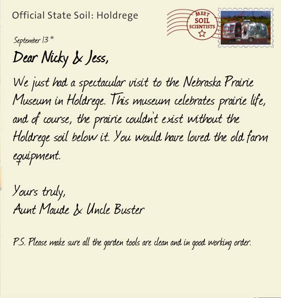 Official State Soil: Holdrege 
September 13th 


Dear Nicky & Jess,
We just had a spectacular visit to the Nebraska Prairie Museum in Holdrege. This museum celebrates prairie life, and of course, the prairie couldn't exist without the Holdrege soil below it. You would have loved the old farm equipment.

Yours truly,
Aunt Maude and Uncle Buster

P.S. Please make sure all the garden tools are clean and in good working order.
