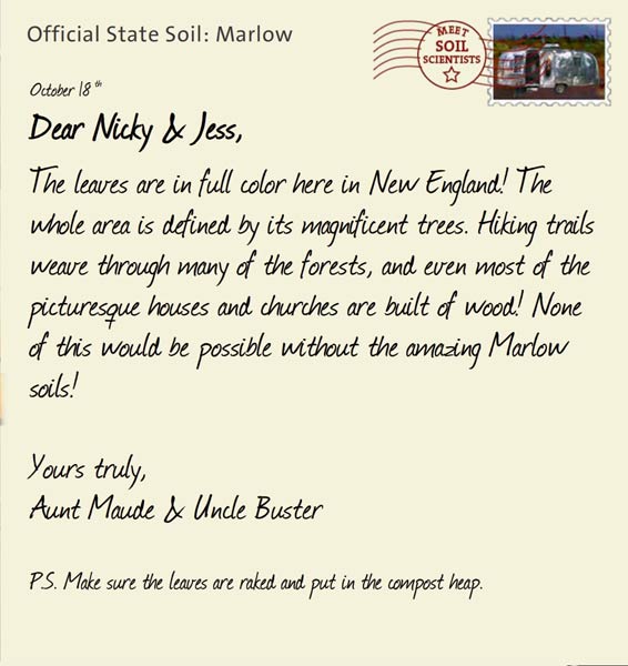 Official State Soil: Marlow 
October 18th 


Dear Nicky & Jess,
The leaves are in full color here in New England! The whole area is defined by its magnificent trees. Hiking trails weave through many of the forests, and even most of the picturesque houses and churches are built of wood! None of this would be possible without the amazing Marlow soils!

Yours truly,
Aunt Maude and Uncle Buster

P.S. Make sure the leaves are raked and put in the compost heap.
