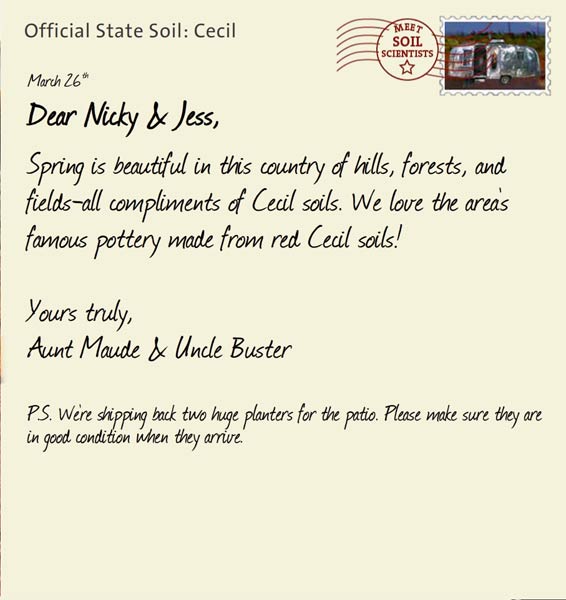 Official State Soil: Cecil 
March 26th 


Dear Nicky & Jess,
Spring is beautiful in this country of hills, forests, and fields-all compliments of Cecil soils. We love the area's famous pottery made from red Cecil soils! 

Yours truly,
Aunt Maude and Uncle Buster

P.S. We're shipping back two huge planters for the patio. Please make sure they are in good condition when they arrive. 
