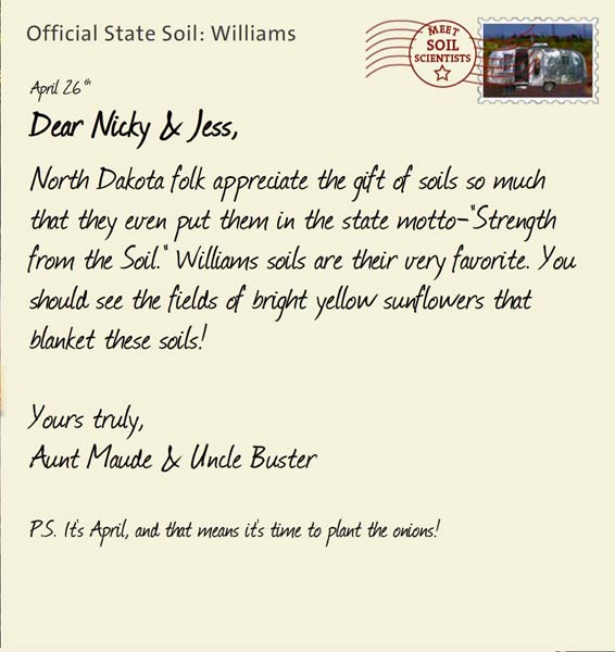 Official State Soil: Williams 
April 26th 


Dear Nicky & Jess,
North Dakota folk appreciate the gift of soils so much that they even put them in the state motto-"Strength from the Soil." Williams soils are their very favorite. You should see the fields of bright yellow sunflowers that blanket these soils!

Yours truly,
Aunt Maude and Uncle Buster

P.S. It's April, and that means it's time to plant the onions!
