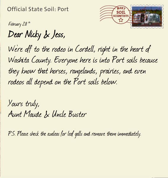 Official State Soil: Port 
February 28th 


Dear Nicky & Jess,
We're off to the rodeo in Cordell, right in the heart of Washita County. Everyone here is into Port soils because they know that horses, rangelands, prairies, and even rodeos all depend on the Port soils below.

Yours truly,
Aunt Maude and Uncle Buster

P.S. Please check the azaleas for leaf galls and remove them immediately.
