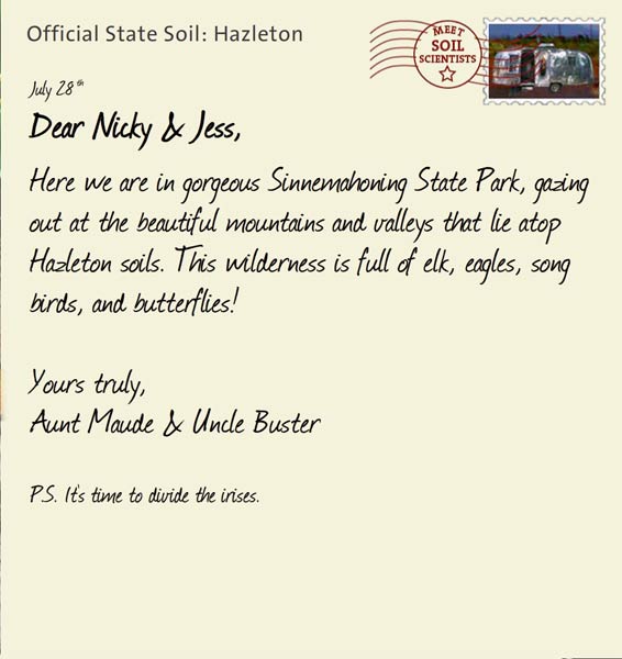 Official State Soil: Hazleton 
July 28th 


Dear Nicky & Jess,
Here we are in gorgeous Sinnemahoning State Park, gazing out at the beautiful mountains and valleys that lie atop Hazleton soils. This wilderness is full of elk, eagles, song birds, and butterflies!

Yours truly,
Aunt Maude and Uncle Buster

P.S. It's time to divide the irises.
