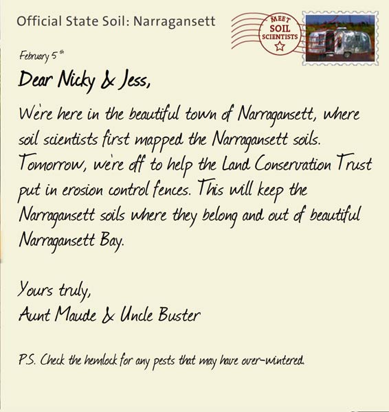 Official State Soil: Narragansett 
February 5th 


Dear Nicky & Jess,
We're here in the beautiful town of Narragansett, where soil scientists first mapped the Narragansett soils. Tomorrow, we're off to help the Land Conservation Trust put in erosion control fences. This will keep the Narragansett soils where they belong and out of beautiful Narragansett Bay.

Yours truly,
Aunt Maude and Uncle Buster

P.S. Check the hemlock for any pests that may have over-wintered. 
