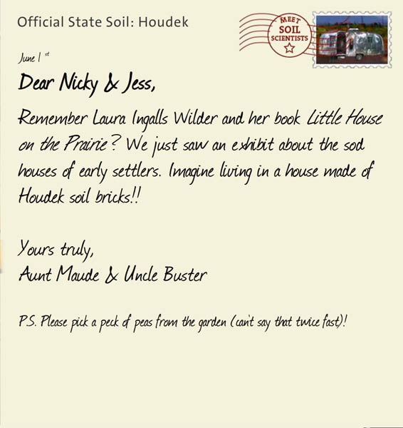 Official State Soil: Houdek 
June 1st 


Dear Nicky & Jess,
Remember Laura Ingalls Wilder and her book Little House on the Prairie? We just saw an exhibit about the sod houses of early settlers. Imagine living in a house made of Houdek soil bricks!!

Yours truly,
Aunt Maude and Uncle Buster

P.S. Please pick a peck of peas from the garden (can't say that twice fast)
