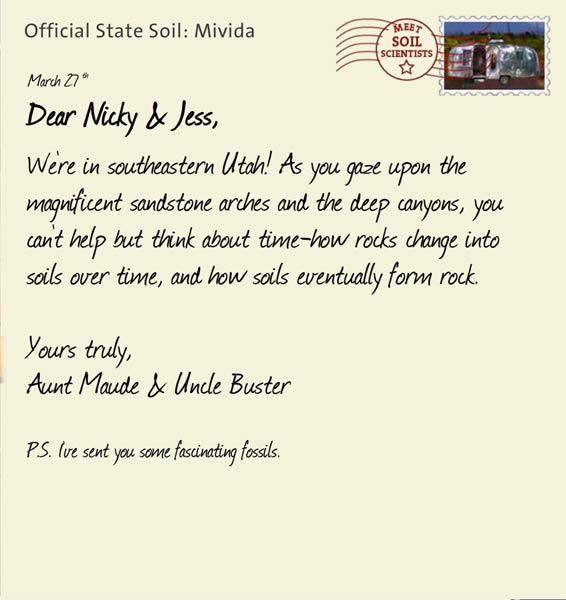 Official State Soil: Mivida 
March 27th 


Dear Nicky & Jess,
We're in southeastern Utah! As you gaze upon the magnificent sandstone arches and the deep canyons, you can't help but think about time-how rocks change into soils over time, and how soils eventually form rock.  

Yours truly,
Aunt Maude and Uncle Buster

P.S. I've sent you some fascinating fossils. 
