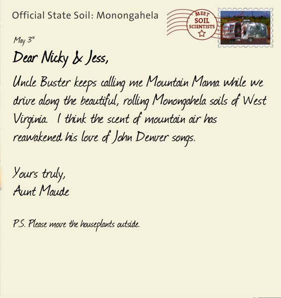Official State Soil: Monongahela 
May 3rd 


Dear Nicky & Jess,
Uncle Buster keeps calling me Mountain Mama while we drive along the beautiful, rolling Monongahela soils of West Virginia.  I think the scent of mountain air has reawakened his love of John Denver songs.  

Yours truly,
Aunt Maude

P.S. Please move the houseplants outside.  
