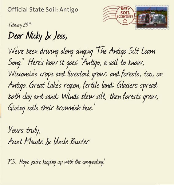 Official State Soil: Antigo 
February 29th 


Dear Nicky & Jess,
We've been driving along singing "The Antigo Silt Loam Song."  Here's how it goes: "Antigo, a soil to know, Wisconsin's crops and livestock grow; and forests, too, on Antigo. Great Lake's region, fertile land; Glaciers spread both clay and sand; Winds blew silt, then forests grew, Giving soils their brownish hue."

Yours truly,
Aunt Maude and Uncle Buster

P.S.  Hope you're keeping up with the composting!
