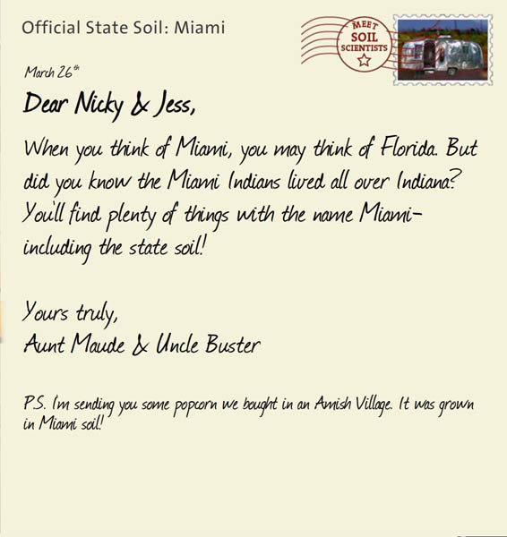 Official State Soil: Miami 
March 26th 


Dear Nicky & Jess,
When you think of Miami, you may think of Florida. But did you know the Miami Indians lived all over Indiana? You'll find plenty of things with the name Miami-including the state soil!

Yours truly,
Aunt Maude and Uncle Buster

P.S. I'm sending you some popcorn we bought in an Amish Village. It was grown in Miami soil!
