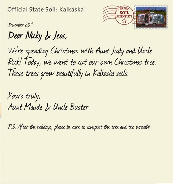Official State Soil: Kalkaska 
December 20th 


Dear Nicky & Jess,
We're spending Christmas with Aunt Judy and Uncle Rick! Today, we went to cut our own Christmas tree. These trees grow beautifully in Kalkaska soils. 

Yours truly,
Aunt Maude and Uncle Buster

P.S. After the holidays, please be sure to compost the tree and the wreath!
