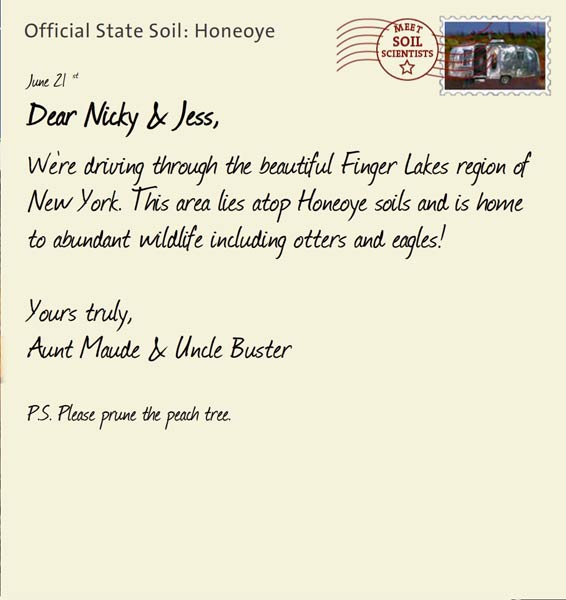 Official State Soil: Honeoye 
June 21st 


Dear Nicky & Jess,
We're driving through the beautiful Finger Lakes region of New York. This area lies atop Honeoye soils and is home to abundant wildlife including otters and eagles! 

Yours truly,
Aunt Maude and Uncle Buster

P.S. Please prune the peach tree. 
