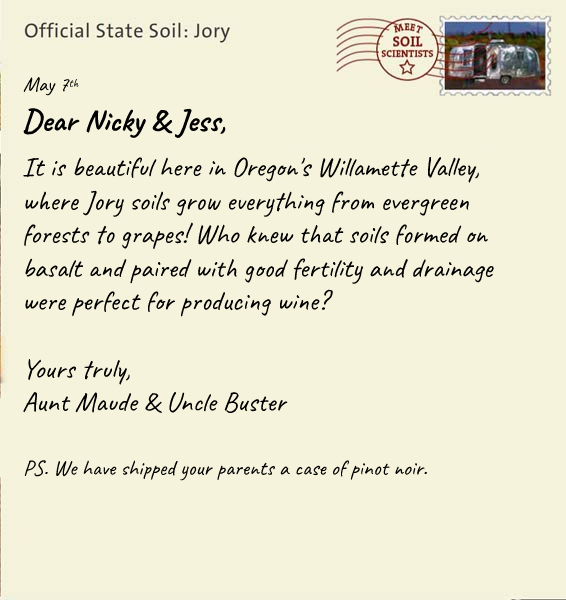 Official State Soil: Jory 
May 7th 


Dear Nicky & Jess,
It is beautiful here in Oregon's Willamette Valley, where Jory soils grow everything from evergreen forests to grapes! Who knew that volcanic ash forms soils that are so fertile, rich, and well drained-perfect for producing wine? 

Yours truly,
Aunt Maude and Uncle Buster

P.S. We have shipped your parents a case of pinot noir.
