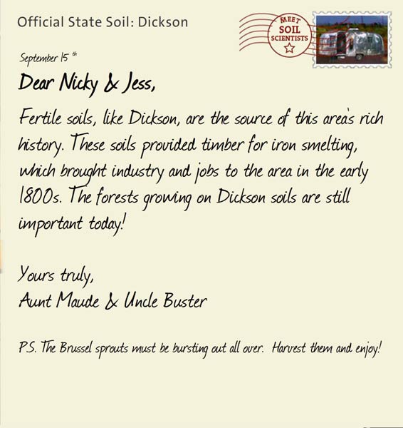 Official State Soil: Dickson 
September 15th 


Dear Nicky & Jess,
Fertile soils, like Dickson, are the source of this area's rich history. These soils provided timber for iron smelting, which brought industry and jobs to the area in the early 1800s. The forests growing on Dickson soils are still important today!

Yours truly,
Aunt Maude and Uncle Buster

P.S. The Brussel sprouts must be bursting out all over.  Harvest them and enjoy!
