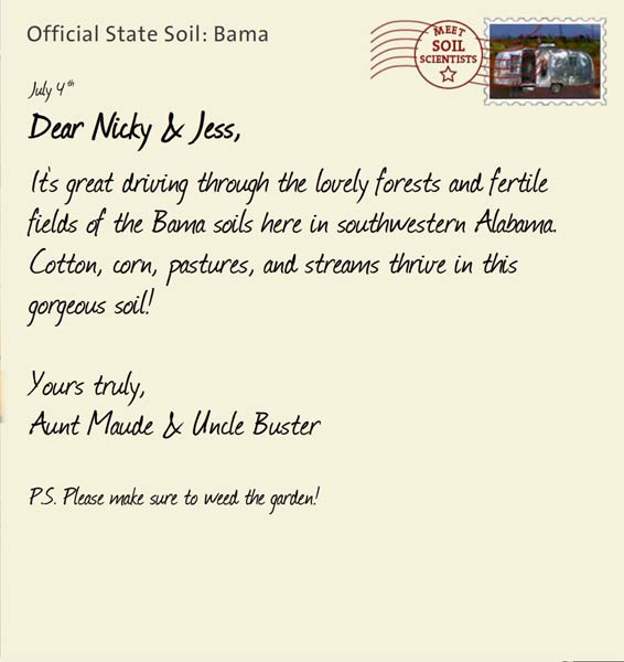 Official State Soil: Bama 
July 4th 


Dear Nicky & Jess,
It's great driving through the lovely forests and fertile fields of the Bama soils here in southwestern Alabama. Cotton, corn, pastures, and streams thrive in this gorgeous soil!

Yours truly,
Aunt Maude and Uncle Buster

P.S. Please make sure to weed the garden!
