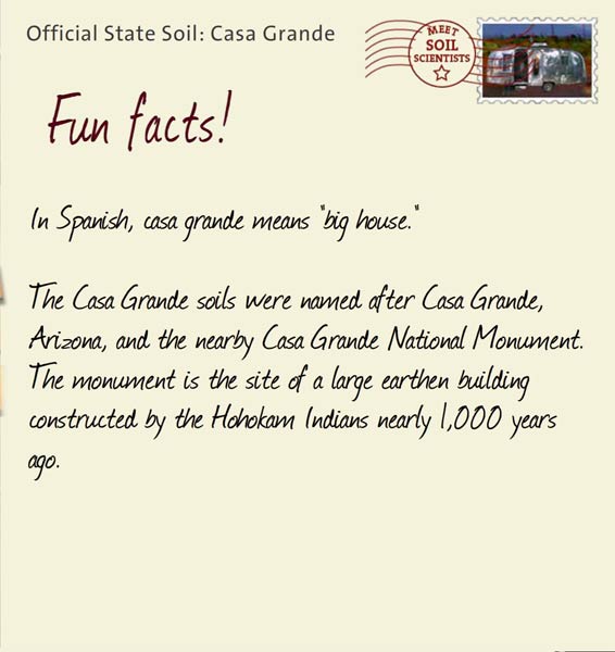Official State Soil: Casa Grande 
April 6th 


In Spanish, casa grande means "big house." 

The Casa Grande soils were named after Casa Grande, Arizona, and the nearby Casa Grande National Monument. The monument is the site of a large earthen building constructed by the Hohokam Indians nearly 1,000 years ago. 
