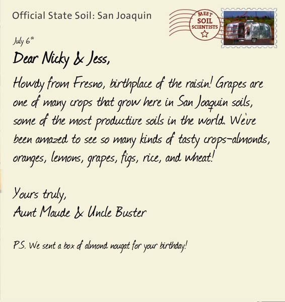 Official State Soil: San Joaquin 
July 6th 


Dear Nicky & Jess,
Howdy from Fresno, birthplace of the raisin! Grapes are one of many crops that grow here in San Joaquin soils, some of the most productive soils in the world. We've been amazed to see so many kinds of tasty crops-almonds, oranges, lemons, grapes, figs, rice, and wheat! 

Yours truly,
Aunt Maude and Uncle Buster

P.S. We sent a box of almond nougat for your birthday!
