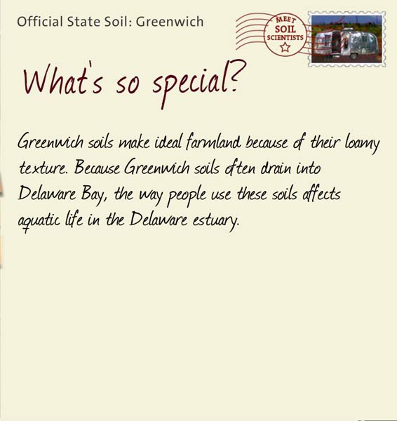 Official State Soil: Greenwich 
October 23rd 


Greenwich soils make ideal farmland because of their loamy texture. Because Greenwich soils often drain into Delaware Bay, the way people use these soils affects aquatic life in the Delaware estuary.
