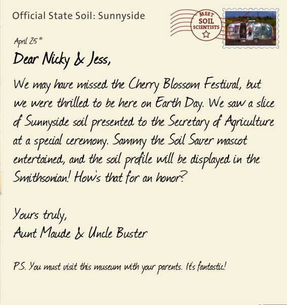 Official State Soil: Sunnyside 
April 25th 


Dear Nicky & Jess,
We may have missed the Cherry Blossom Festival, but we were thrilled to be here on Earth Day. We saw a slice of Sunnyside soil presented to the Secretary of Agriculture at a special ceremony. Sammy the Soil Saver mascot entertained, and the soil profile will be displayed in the Smithsonian! How's that for an honor? 

Yours truly,
Aunt Maude and Uncle Buster

P.S. You must visit this museum with your parents. It's fantastic!
