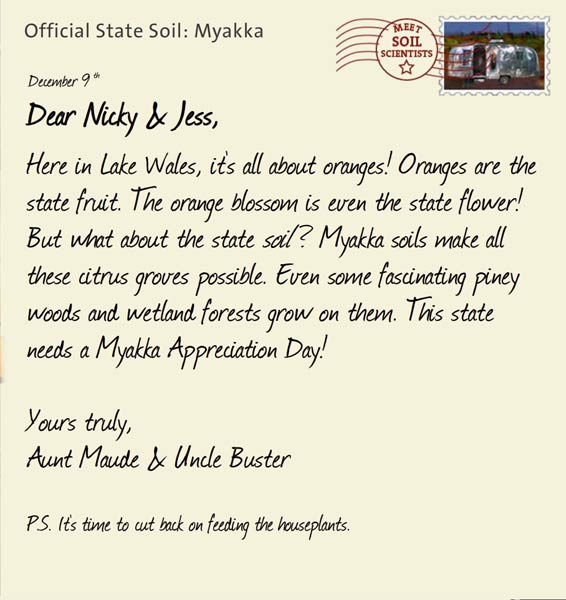 Official State Soil: Myakka 
December 9th 


Dear Nicky & Jess,
Here in Lake Wales, it's all about oranges! Oranges are the state fruit. The orange blossom is even the state flower! But what about the state <i> soil </i> ? Myakka soils make all these citrus groves possible. Even some fascinating piney woods and wetland forests grow on them. This state needs a Myakka Appreciation Day!  

Yours truly,
Aunt Maude and Uncle Buster

P.S. It's time to cut back on feeding the houseplants.
