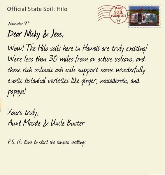 Official State Soil: Hilo 
November 9th 


Dear Nicky & Jess,
Wow! The Hilo soils here in Hawaii are truly exciting! We're less than 30 miles from an active volcano, and these rich volcanic ash soils support some wonderfully exotic botanical varieties like ginger, macadamia, and papaya! 

Yours truly,
Aunt Maude and Uncle Buster

P.S. It's time to start the tomato seedlings.
