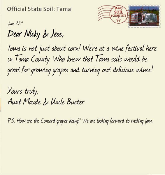 Official State Soil: Tama 
June 22nd 


Dear Nicky & Jess,
Iowa is not just about corn! We're at a wine festival here in Tama County. Who knew that Tama soils would be great for growing grapes and turning out delicious wines! 

Yours truly,
Aunt Maude and Uncle Buster

P.S. How are the Concord grapes doing? We are looking forward to making jam. 
