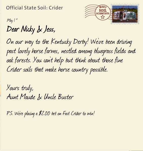 Official State Soil: Crider 
May 1st 


Dear Nicky & Jess,
On our way to the Kentucky Derby! We've been driving past lovely horse farms, nestled among bluegrass fields and oak forests. You can't help but think about those fine Crider soils that make horse country possible.
 
Yours truly,
Aunt Maude and Uncle Buster

P.S. We're placing a $2.00 bet on Fast Crider to win!
