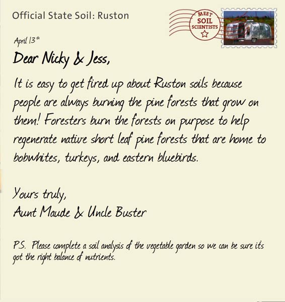 Official State Soil: Ruston 
April 13th 


Dear Nicky & Jess,
It is easy to get fired up about Ruston soils because people are always burning the pine forests that grow on them! Foresters burn the forests on purpose to help regenerate native short leaf pine forests that are home to bobwhites, turkeys, and eastern bluebirds.

Yours truly,
Aunt Maude and Uncle Buster

P.S.  Please complete a soil analysis of the vegetable garden so we can be sure it's got the right balance of nutrients.
