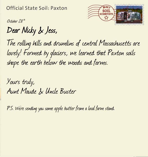 Official State Soil: Paxton 
October 28th 


Dear Nicky & Jess,
The rolling hills and drumlins of central Massachusetts are lovely! Formed by glaciers, we learned that Paxton soils shape the earth below the woods and farms. 

Yours truly,
Aunt Maude and Uncle Buster

P.S. We're sending you some apple butter from a local farm stand.
