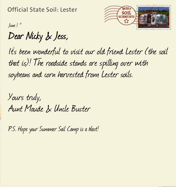 Official State Soil: Lester 
June 1st 


Dear Nicky & Jess,
It's been wonderful to visit our old friend Lester (the soil that is)! The roadside stands are spilling over with soybeans and corn harvested from Lester soils.

Yours truly,
Aunt Maude and Uncle Buster

P.S. Hope your Summer Soil Camp is a blast!
