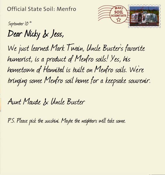 Official State Soil: Menfro 
September 10th 


Dear Nicky & Jess,
We just learned Mark Twain, Uncle Buster's favorite humorist, is a product of Menfro soils! Yes, his hometown of Hannibal is built on Menfro soils. We're bringing some Menfro soil home for a keepsake souvenir.

Aunt Maude and Uncle Buster

P.S. Please pick the zucchini. Maybe the neighbors will take some.

