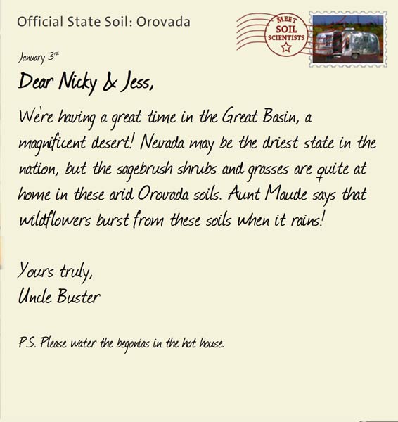 Official State Soil: Orovada 
January 3rd 


Dear Nicky & Jess,
We're having a great time in the Great Basin, a magnificent desert! Nevada may be the driest state in the nation, but the sagebrush shrubs and grasses are quite at home in these arid Orovada soils. Aunt Maude says that wildflowers burst from these soils when it rains!

Yours truly,
Uncle Buster

P.S. Please water the begonias in the hot house.

